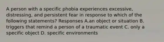 A person with a specific phobia experiences excessive, distressing, and persistent fear in response to which of the following statements? Responses A.an object or situation B. triggers that remind a person of a traumatic event C. only a specific object D. specific environments