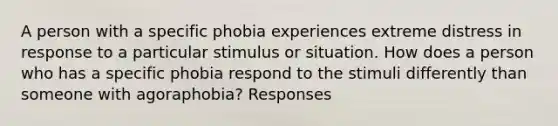 A person with a specific phobia experiences extreme distress in response to a particular stimulus or situation. How does a person who has a specific phobia respond to the stimuli differently than someone with agoraphobia? Responses