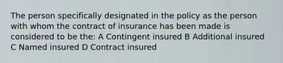 The person specifically designated in the policy as the person with whom the contract of insurance has been made is considered to be the: A Contingent insured B Additional insured C Named insured D Contract insured