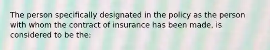 The person specifically designated in the policy as the person with whom the contract of insurance has been made, is considered to be the: