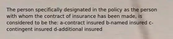 The person specifically designated in the policy as the person with whom the contract of insurance has been made, is considered to be the: a-contract insured b-named insured c-contingent insured d-additional insured