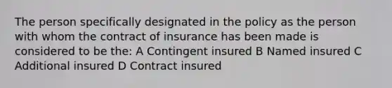 The person specifically designated in the policy as the person with whom the contract of insurance has been made is considered to be the: A Contingent insured B Named insured C Additional insured D Contract insured