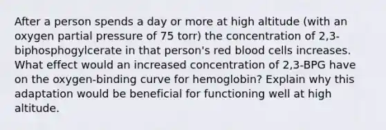 After a person spends a day or more at high altitude (with an oxygen partial pressure of 75 torr) the concentration of 2,3-biphosphogylcerate in that person's red blood cells increases. What effect would an increased concentration of 2,3-BPG have on the oxygen-binding curve for hemoglobin? Explain why this adaptation would be beneficial for functioning well at high altitude.