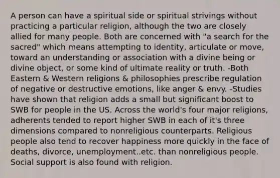 A person can have a spiritual side or spiritual strivings without practicing a particular religion, although the two are closely allied for many people. Both are concerned with "a search for the sacred" which means attempting to identity, articulate or move, toward an understanding or association with a divine being or divine object, or some kind of ultimate reality or truth. -Both Eastern & Western religions & philosophies prescribe regulation of negative or destructive emotions, like anger & envy. -Studies have shown that religion adds a small but significant boost to SWB for people in the US. Across the world's four major religions, adherents tended to report higher SWB in each of it's three dimensions compared to nonreligious counterparts. Religious people also tend to recover happiness more quickly in the face of deaths, divorce, unemployment..etc. than nonreligious people. Social support is also found with religion.