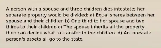 A person with a spouse and three children dies intestate; her separate property would be divided: a) Equal shares between her spouse and their children b) One third to her spouse and two thirds to their children c) The spouse inherits all the property, then can decide what to transfer to the children. d) An intestate person's assets all go to the state