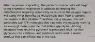 When a person is sprinting, the person's muscle cells will begin using anaerobic respiration in addition to keeping the mitochondria respiring aerobically as much as the oxygen supply will allow. What benefits do muscle cells gain from anaerobic respiration in this situation? -Without using oxygen, the cell generates two ATP molecules that can keep the muscles moving for every glucose molecule that enters glycolysis. -Adding electrons from NADH to pyruvate regenerates NAD , so that glycolysis can continue, and produces lactic acid, a waste product that can diffuse out of the cell.