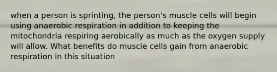 when a person is sprinting, the person's muscle cells will begin using anaerobic respiration in addition to keeping the mitochondria respiring aerobically as much as the oxygen supply will allow. What benefits do muscle cells gain from anaerobic respiration in this situation