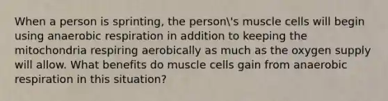 When a person is sprinting, the person's muscle cells will begin using anaerobic respiration in addition to keeping the mitochondria respiring aerobically as much as the oxygen supply will allow. What benefits do muscle cells gain from anaerobic respiration in this situation?