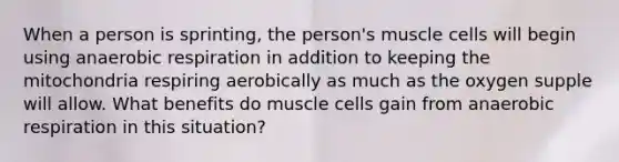 When a person is sprinting, the person's muscle cells will begin using anaerobic respiration in addition to keeping the mitochondria respiring aerobically as much as the oxygen supple will allow. What benefits do muscle cells gain from anaerobic respiration in this situation?