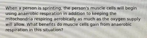 When a person is sprinting, the person's muscle cells will begin using an<a href='https://www.questionai.com/knowledge/kyxGdbadrV-aerobic-respiration' class='anchor-knowledge'>aerobic respiration</a> in addition to keeping the mitochondria respiring aerobically as much as the oxygen supply will allow. What benefits do muscle cells gain from anaerobic respiration in this situation?