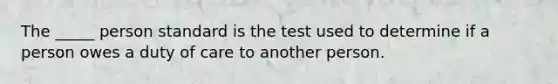 The _____ person standard is the test used to determine if a person owes a duty of care to another person.