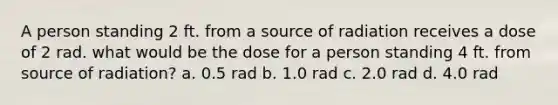 A person standing 2 ft. from a source of radiation receives a dose of 2 rad. what would be the dose for a person standing 4 ft. from source of radiation? a. 0.5 rad b. 1.0 rad c. 2.0 rad d. 4.0 rad