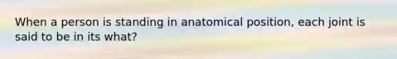 When a person is standing in anatomical position, each joint is said to be in its what?