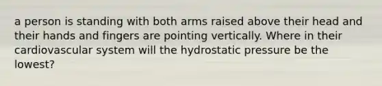 a person is standing with both arms raised above their head and their hands and fingers are pointing vertically. Where in their cardiovascular system will the hydrostatic pressure be the lowest?