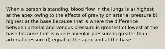 When a person is standing, blood flow in the lungs is a) highest at the apex owing to the effects of gravity on arterial pressure b) highest at the base because that is where the difference between arterial and venous pressure is greatest c) lowest at the base because that is where alveolar pressure is greater than arterial pressure d) equal at the apex and at the base