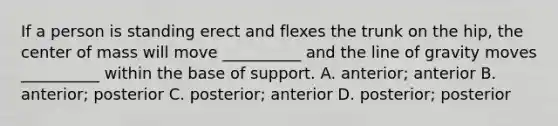 If a person is standing erect and flexes the trunk on the hip, the center of mass will move __________ and the line of gravity moves __________ within the base of support. A. anterior; anterior B. anterior; posterior C. posterior; anterior D. posterior; posterior