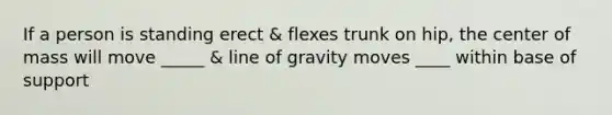 If a person is standing erect & flexes trunk on hip, the center of mass will move _____ & line of gravity moves ____ within base of support