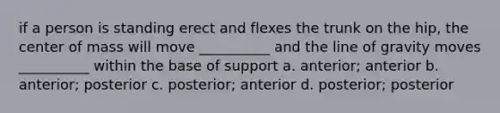 if a person is standing erect and flexes the trunk on the hip, the center of mass will move __________ and the line of gravity moves __________ within the base of support a. anterior; anterior b. anterior; posterior c. posterior; anterior d. posterior; posterior