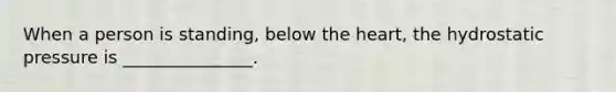 When a person is standing, below the heart, the hydrostatic pressure is _______________.