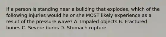 If a person is standing near a building that explodes, which of the following injuries would he or she MOST likely experience as a result of the pressure wave? A. Impaled objects B. Fractured bones C. Severe burns D. Stomach rupture