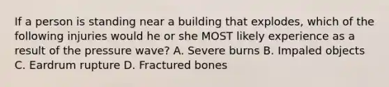 If a person is standing near a building that explodes, which of the following injuries would he or she MOST likely experience as a result of the pressure wave? A. Severe burns B. Impaled objects C. Eardrum rupture D. Fractured bones