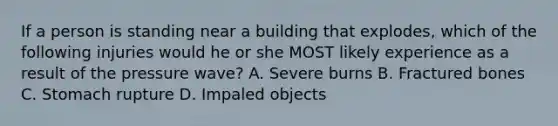 If a person is standing near a building that explodes, which of the following injuries would he or she MOST likely experience as a result of the pressure wave? A. Severe burns B. Fractured bones C. Stomach rupture D. Impaled objects