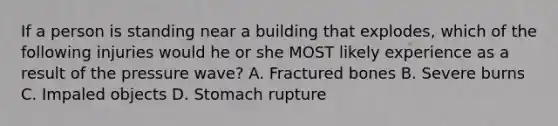 If a person is standing near a building that explodes, which of the following injuries would he or she MOST likely experience as a result of the pressure wave? A. Fractured bones B. Severe burns C. Impaled objects D. Stomach rupture