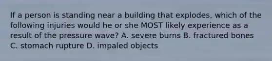 If a person is standing near a building that explodes, which of the following injuries would he or she MOST likely experience as a result of the pressure wave? A. severe burns B. fractured bones C. stomach rupture D. impaled objects