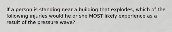 If a person is standing near a building that explodes, which of the following injuries would he or she MOST likely experience as a result of the pressure wave?