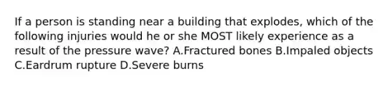 If a person is standing near a building that explodes, which of the following injuries would he or she MOST likely experience as a result of the pressure wave? A.Fractured bones B.Impaled objects C.Eardrum rupture D.Severe burns