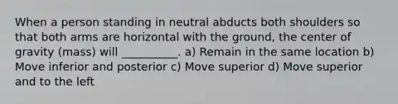 When a person standing in neutral abducts both shoulders so that both arms are horizontal with the ground, the center of gravity (mass) will __________. a) Remain in the same location b) Move inferior and posterior c) Move superior d) Move superior and to the left