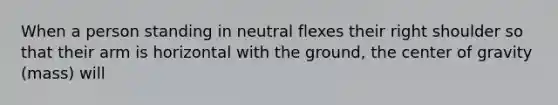 When a person standing in neutral flexes their right shoulder so that their arm is horizontal with the ground, the center of gravity (mass) will