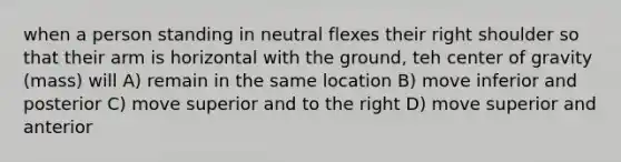 when a person standing in neutral flexes their right shoulder so that their arm is horizontal with the ground, teh center of gravity (mass) will A) remain in the same location B) move inferior and posterior C) move superior and to the right D) move superior and anterior