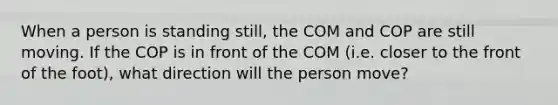 When a person is standing still, the COM and COP are still moving. If the COP is in front of the COM (i.e. closer to the front of the foot), what direction will the person move?