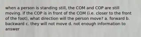 when a person is standing still, the COM and COP are still moving. if the COP is in front of the COM (i.e. closer to the front of the foot), what direction will the person move? a. forward b. backward c. they will not move d. not enough information to answer