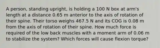 A person, standing upright, is holding a 100 N box at arm's length at a distance 0.65 m anterior to the axis of rotation of their spine. Their torso weighs 467.5 N and its COG is 0.08 m from the axis of rotation of their spine. How much force is required of the low back muscles with a moment arm of 0.06 m to stabilize the system? Which forces will cause flexion torque?