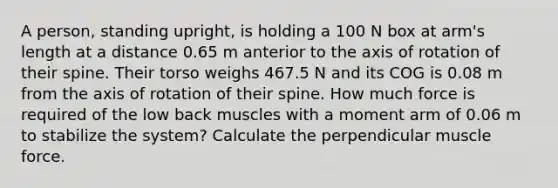 A person, standing upright, is holding a 100 N box at arm's length at a distance 0.65 m anterior to the axis of rotation of their spine. Their torso weighs 467.5 N and its COG is 0.08 m from the axis of rotation of their spine. How much force is required of the low back muscles with a moment arm of 0.06 m to stabilize the system? Calculate the perpendicular muscle force.