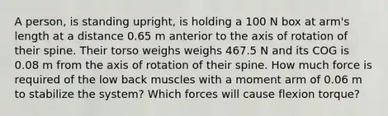 A person, is standing upright, is holding a 100 N box at arm's length at a distance 0.65 m anterior to the axis of rotation of their spine. Their torso weighs weighs 467.5 N and its COG is 0.08 m from the axis of rotation of their spine. How much force is required of the low back muscles with a moment arm of 0.06 m to stabilize the system? Which forces will cause flexion torque?