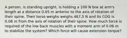 A person, is standing upright, is holding a 100 N box at arm's length at a distance 0.65 m anterior to the axis of rotation of their spine. Their torso weighs weighs 467.5 N and its COG is 0.08 m from the axis of rotation of their spine. How much force is required of the low back muscles with a moment arm of 0.06 m to stabilize the system? Which force will cause extension torque?