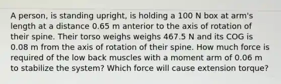 A person, is standing upright, is holding a 100 N box at arm's length at a distance 0.65 m anterior to the axis of rotation of their spine. Their torso weighs weighs 467.5 N and its COG is 0.08 m from the axis of rotation of their spine. How much force is required of the low back muscles with a moment arm of 0.06 m to stabilize the system? Which force will cause extension torque?