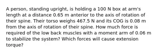 A person, standing upright, is holding a 100 N box at arm's length at a distance 0.65 m anterior to the axis of rotation of their spine. Their torso weighs 467.5 N and its COG is 0.08 m from the axis of rotation of their spine. How much force is required of the low back muscles with a moment arm of 0.06 m to stabilize the system? Which forces will cause extension torque?