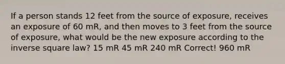 If a person stands 12 feet from the source of exposure, receives an exposure of 60 mR, and then moves to 3 feet from the source of exposure, what would be the new exposure according to the inverse square law? 15 mR 45 mR 240 mR Correct! 960 mR