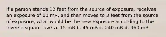 If a person stands 12 feet from the source of exposure, receives an exposure of 60 mR, and then moves to 3 feet from the source of exposure, what would be the new exposure according to the inverse square law? a. 15 mR b. 45 mR c. 240 mR d. 960 mR