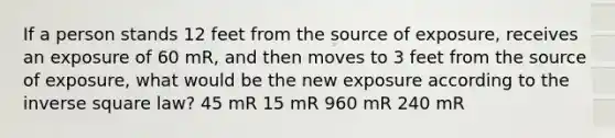 If a person stands 12 feet from the source of exposure, receives an exposure of 60 mR, and then moves to 3 feet from the source of exposure, what would be the new exposure according to the inverse square law? 45 mR 15 mR 960 mR 240 mR