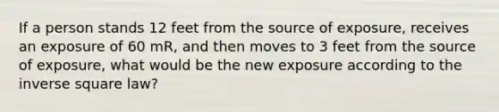 If a person stands 12 feet from the source of exposure, receives an exposure of 60 mR, and then moves to 3 feet from the source of exposure, what would be the new exposure according to the inverse square law?