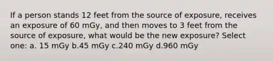 If a person stands 12 feet from the source of exposure, receives an exposure of 60 mGy, and then moves to 3 feet from the source of exposure, what would be the new exposure? Select one: a. 15 mGy b.45 mGy c.240 mGy d.960 mGy