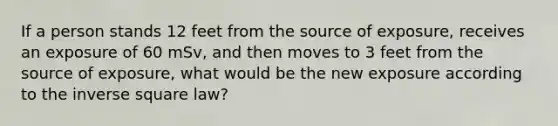 If a person stands 12 feet from the source of exposure, receives an exposure of 60 mSv, and then moves to 3 feet from the source of exposure, what would be the new exposure according to the inverse square law?