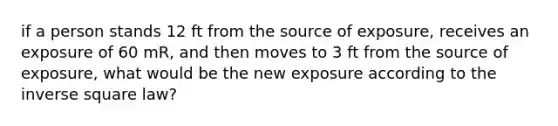 if a person stands 12 ft from the source of exposure, receives an exposure of 60 mR, and then moves to 3 ft from the source of exposure, what would be the new exposure according to the inverse square law?