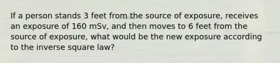 If a person stands 3 feet from the source of exposure, receives an exposure of 160 mSv, and then moves to 6 feet from the source of exposure, what would be the new exposure according to the inverse square law?