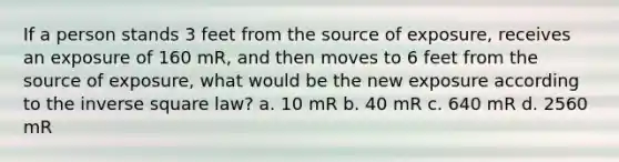 If a person stands 3 feet from the source of exposure, receives an exposure of 160 mR, and then moves to 6 feet from the source of exposure, what would be the new exposure according to the inverse square law? a. 10 mR b. 40 mR c. 640 mR d. 2560 mR